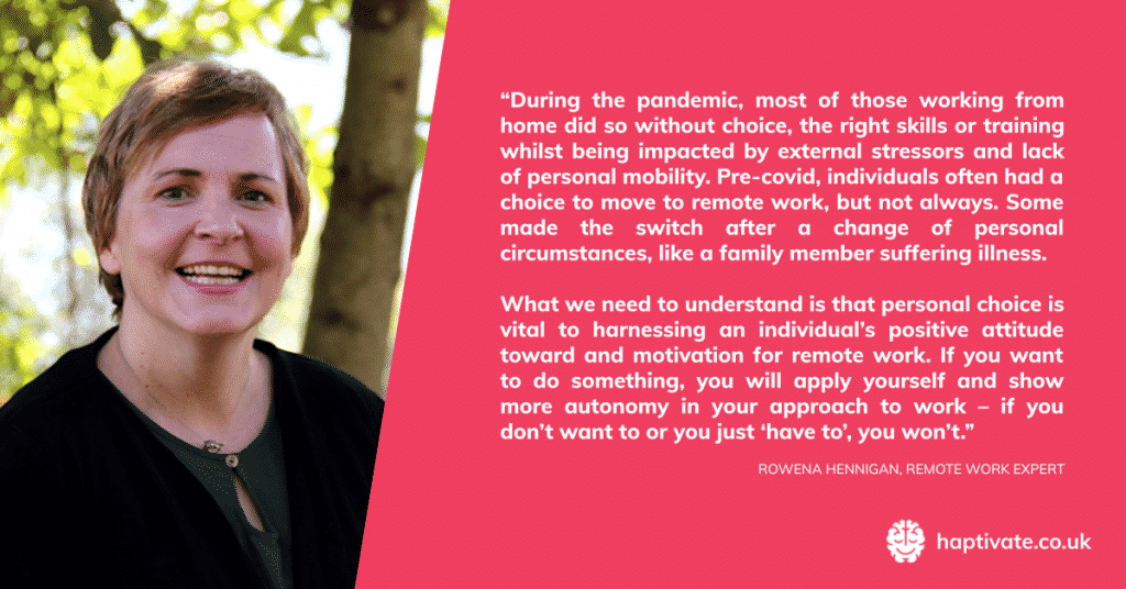 Quote from Rowena Hennigan, remote work expert -“During the pandemic, most of those working from home did so without choice and under many restrictions, restraints and external stressors. Pre-covid, individuals often had a choice to move to remote work, but not always. Some made the switch after a change of personal circumstances, like a family member suffering illness. What we need to understand is that personal choice is vital to harnessing an individual’s attitude toward and motivation for remote work. If you want to do something, you will apply yourself and show more autonomy in your approach to work – if you don’t want to or you just ‘have to’, you won’t.”